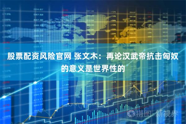 股票配资风险官网 张文木：再论汉武帝抗击匈奴的意义是世界性的