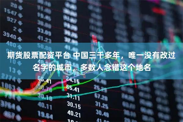 期货股票配资平台 中国三千多年，唯一没有改过名字的城市，多数人念错这个地名