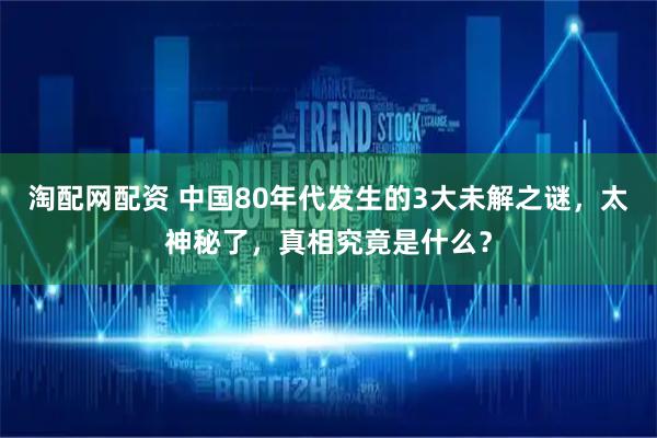 淘配网配资 中国80年代发生的3大未解之谜，太神秘了，真相究竟是什么？
