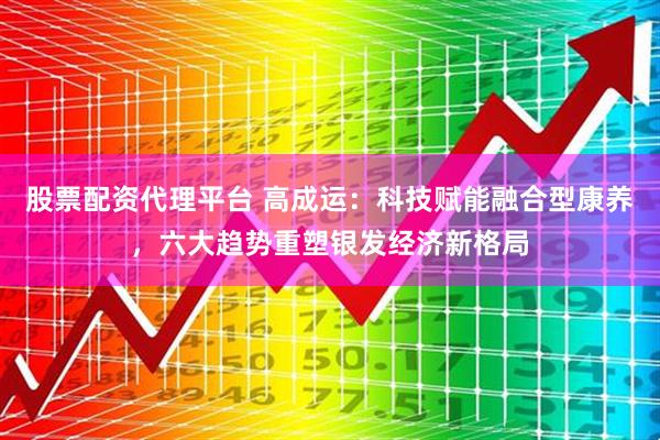 股票配资代理平台 高成运：科技赋能融合型康养，六大趋势重塑银发经济新格局