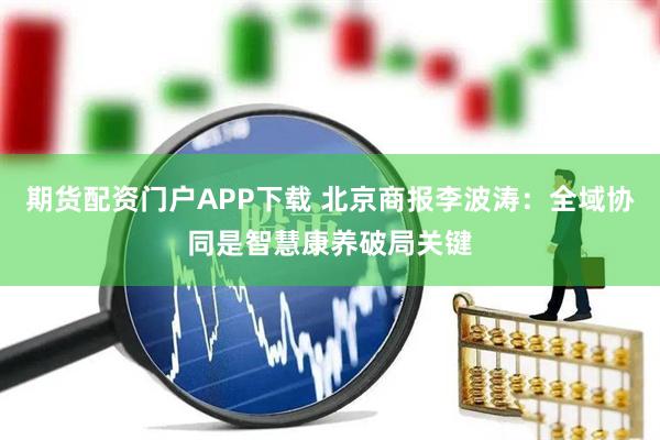 期货配资门户APP下载 北京商报李波涛：全域协同是智慧康养破局关键