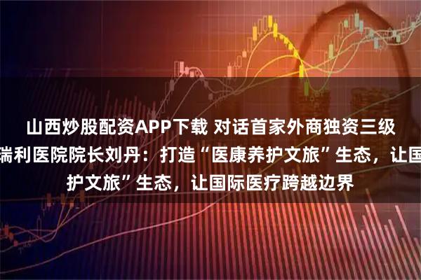 山西炒股配资APP下载 对话首家外商独资三级综合医院天津鹏瑞利医院院长刘丹：打造“医康养护文旅”生态，让国际医疗跨越边界