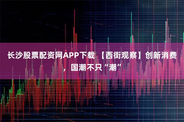 长沙股票配资网APP下载 【西街观察】创新消费，国潮不只“潮”