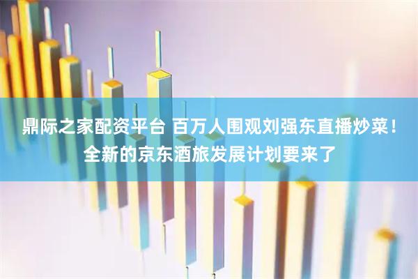 鼎际之家配资平台 百万人围观刘强东直播炒菜！全新的京东酒旅发展计划要来了