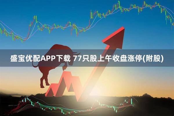 盛宝优配APP下载 77只股上午收盘涨停(附股)