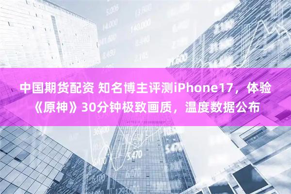 中国期货配资 知名博主评测iPhone17，体验《原神》30分钟极致画质，温度数据公布