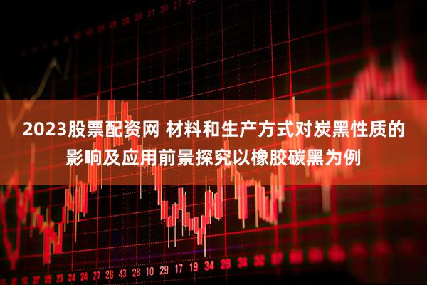 2023股票配资网 材料和生产方式对炭黑性质的影响及应用前景探究以橡胶碳黑为例