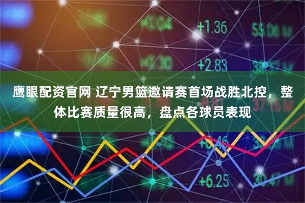 鹰眼配资官网 辽宁男篮邀请赛首场战胜北控，整体比赛质量很高，盘点各球员表现