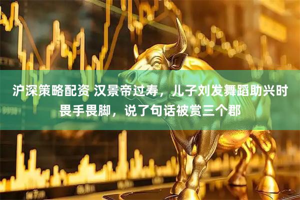 沪深策略配资 汉景帝过寿，儿子刘发舞蹈助兴时畏手畏脚，说了句话被赏三个郡