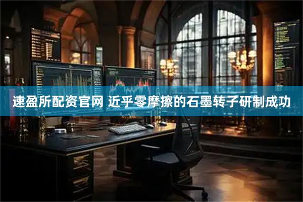 速盈所配资官网 近乎零摩擦的石墨转子研制成功