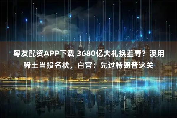 粤友配资APP下载 3680亿大礼换羞辱？澳用稀土当投名状，白宫：先过特朗普这关