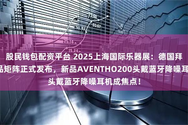 股民钱包配资平台 2025上海国际乐器展：德国拜雅年度新品矩阵正式发布，新品AVENTHO200头戴蓝牙降噪耳机成焦点！