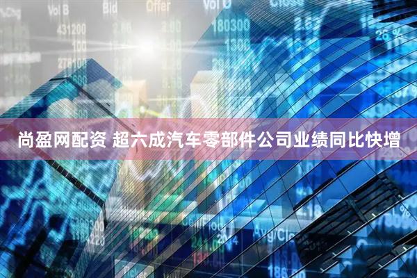 尚盈网配资 超六成汽车零部件公司业绩同比快增