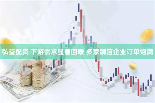 弘益配资 下游需求显著回暖 多家铜箔企业订单饱满
