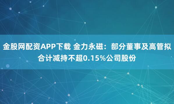 金股网配资APP下载 金力永磁：部分董事及高管拟合计减持不超0.15%公司股份