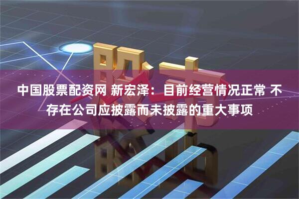 中国股票配资网 新宏泽：目前经营情况正常 不存在公司应披露而未披露的重大事项