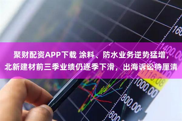 聚财配资APP下载 涂料、防水业务逆势猛增，北新建材前三季业绩仍逐季下滑，出海诉讼待厘清
