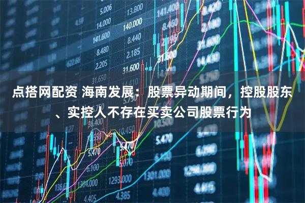 点搭网配资 海南发展：股票异动期间，控股股东、实控人不存在买卖公司股票行为