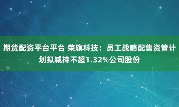 期货配资平台平台 荣旗科技：员工战略配售资管计划拟减持不超1.32%公司股份