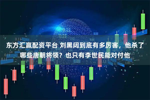东方汇赢配资平台 刘黑闼到底有多厉害，他杀了哪些唐朝将领？也只有李世民能对付他