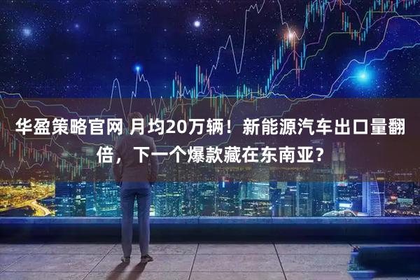 华盈策略官网 月均20万辆！新能源汽车出口量翻倍，下一个爆款藏在东南亚？