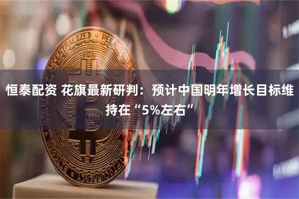 恒泰配资 花旗最新研判：预计中国明年增长目标维持在“5%左右”