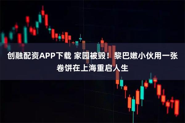 创融配资APP下载 家园被毁！黎巴嫩小伙用一张卷饼在上海重启人生
