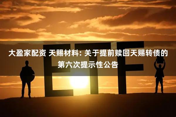 大盈家配资 天赐材料: 关于提前赎回天赐转债的第六次提示性公告