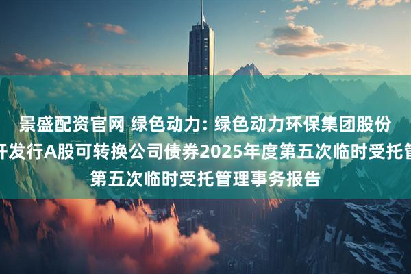 景盛配资官网 绿色动力: 绿色动力环保集团股份有限公司公开发行A股可转换公司债券2025年度第五次临时受托管理事务报告