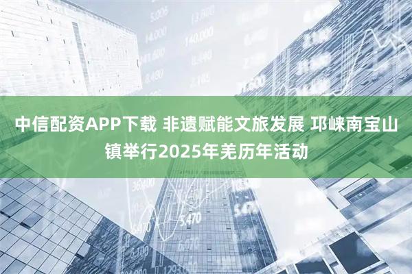 中信配资APP下载 非遗赋能文旅发展 邛崃南宝山镇举行2025年羌历年活动