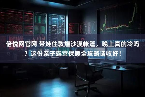 倍悦网官网 带娃住敦煌沙漠帐篷，晚上真的冷吗？这份亲子露营保暖全攻略请收好！