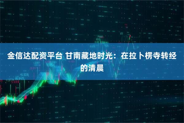 金信达配资平台 甘南藏地时光：在拉卜楞寺转经的清晨