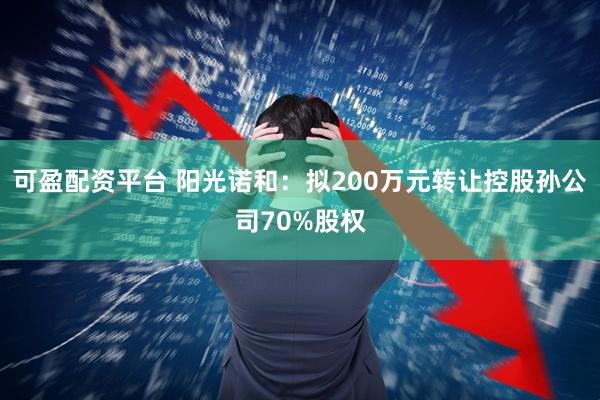 可盈配资平台 阳光诺和：拟200万元转让控股孙公司70%股权
