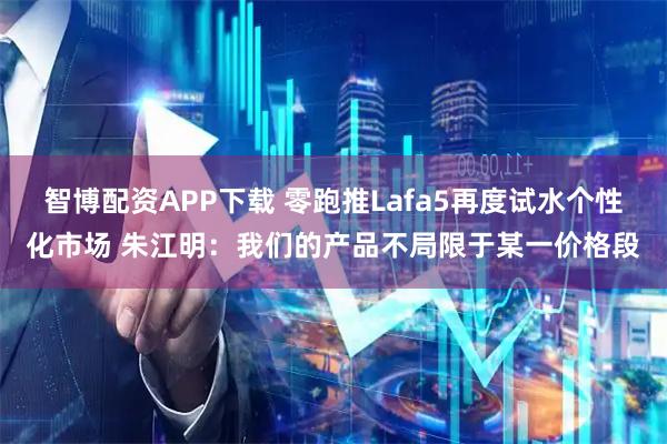 智博配资APP下载 零跑推Lafa5再度试水个性化市场 朱江明：我们的产品不局限于某一价格段