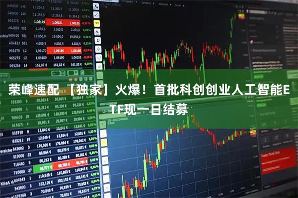 荣峰速配 【独家】火爆！首批科创创业人工智能ETF现一日结募