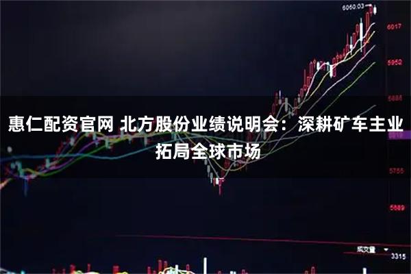 惠仁配资官网 北方股份业绩说明会:深耕矿车主业 拓局全球市场