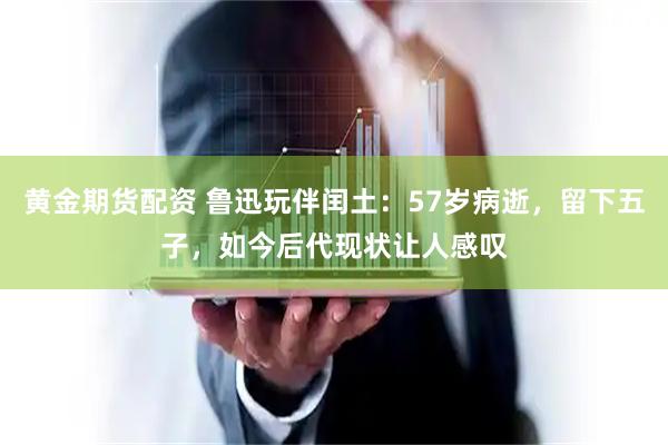黄金期货配资 鲁迅玩伴闰土：57岁病逝，留下五子，如今后代现状让人感叹