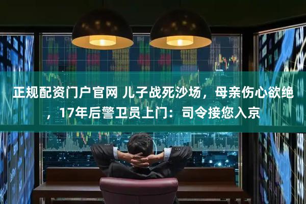 正规配资门户官网 儿子战死沙场，母亲伤心欲绝，17年后警卫员上门：司令接您入京