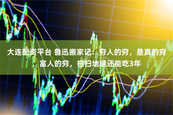 大连配资平台 鲁迅搬家记：穷人的穷，是真的穷，富人的穷，扫扫地缝还能吃3年
