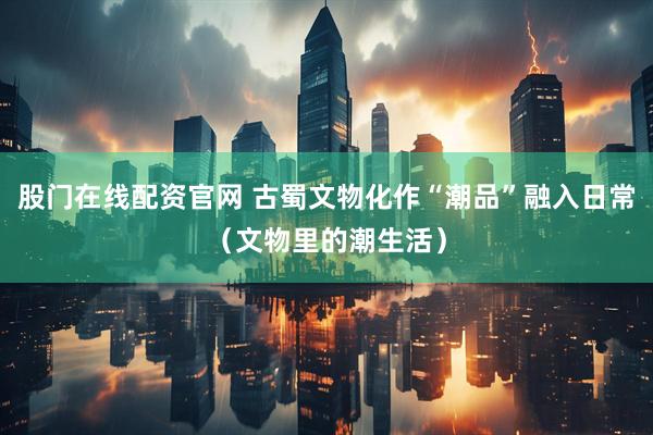 股门在线配资官网 古蜀文物化作“潮品”融入日常(文物里的潮生活)