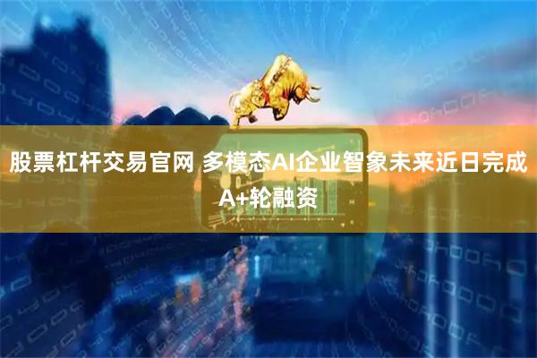 股票杠杆交易官网 多模态AI企业智象未来近日完成A+轮融资