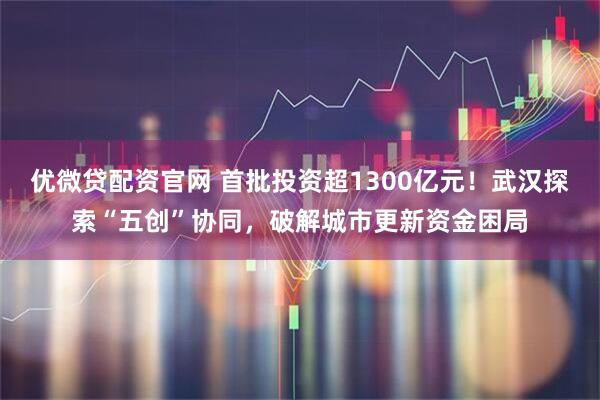 优微贷配资官网 首批投资超1300亿元！武汉探索“五创”协同，破解城市更新资金困局