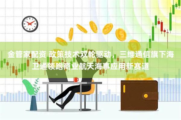 金管家配资 政策技术双轮驱动，三维通信旗下海卫通领跑商业航天海事应用新赛道