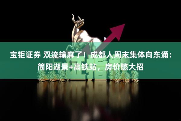 宝钜证券 双流输麻了！成都人周末集体向东涌：简阳湖景+高铁站，房价憋大招