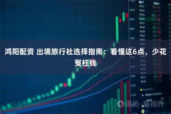 鸿阳配资 出境旅行社选择指南：看懂这6点，少花冤枉钱