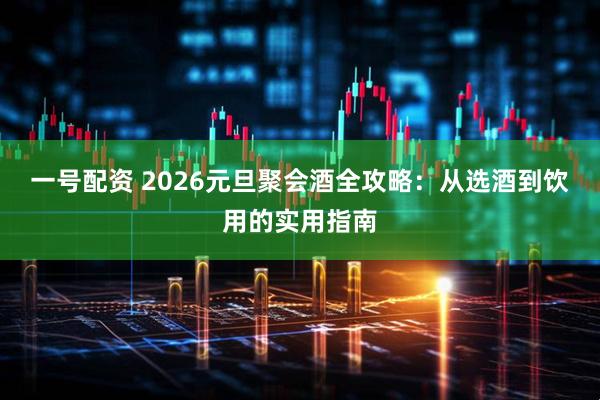 一号配资 2026元旦聚会酒全攻略：从选酒到饮用的实用指南