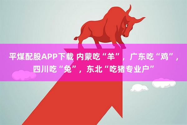 平煤配股APP下载 内蒙吃“羊”，广东吃“鸡”，四川吃“兔”，东北“吃猪专业户”