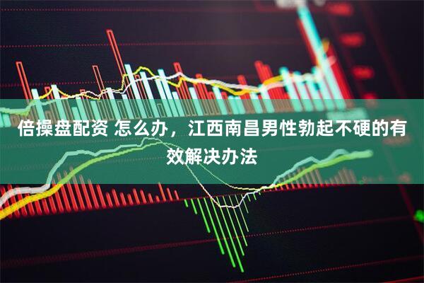倍操盘配资 怎么办，江西南昌男性勃起不硬的有效解决办法