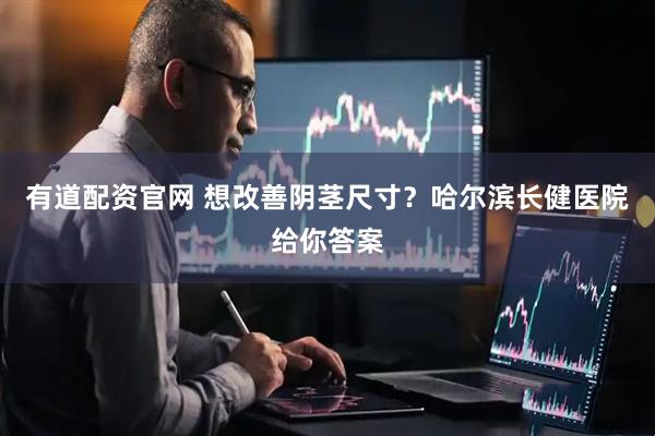 有道配资官网 想改善阴茎尺寸？哈尔滨长健医院给你答案