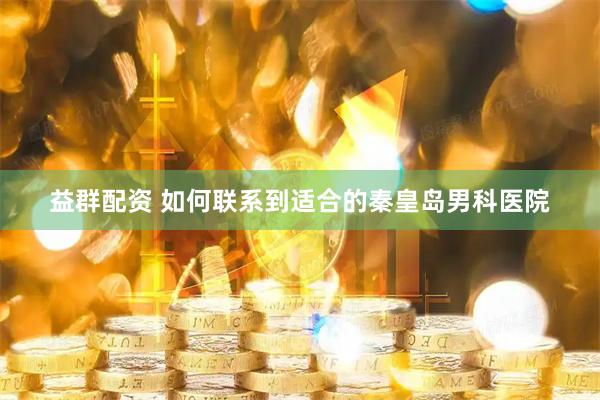 益群配资 如何联系到适合的秦皇岛男科医院